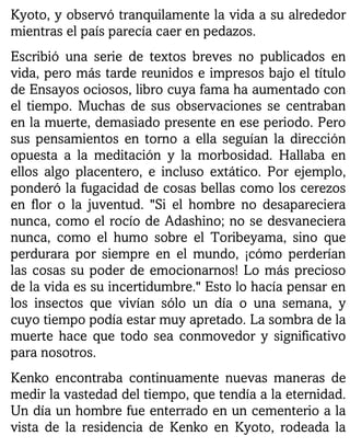 Kyoto, y observó tranquilamente la vida a su alrededor
mientras el país parecía caer en pedazos.
Escribió una serie de textos breves no publicados en
vida, pero más tarde reunidos e impresos bajo el título
de Ensayos ociosos, libro cuya fama ha aumentado con
el tiempo. Muchas de sus observaciones se centraban
en la muerte, demasiado presente en ese periodo. Pero
sus pensamientos en torno a ella seguían la dirección
opuesta a la meditación y la morbosidad. Hallaba en
ellos algo placentero, e incluso extático. Por ejemplo,
ponderó la fugacidad de cosas bellas como los cerezos
en flor o la juventud. "Si el hombre no desapareciera
nunca, como el rocío de Adashino; no se desvaneciera
nunca, como el humo sobre el Toribeyama, sino que
perdurara por siempre en el mundo, ¡cómo perderían
las cosas su poder de emocionarnos! Lo más precioso
de la vida es su incertidumbre." Esto lo hacía pensar en
los insectos que vivían sólo un día o una semana, y
cuyo tiempo podía estar muy apretado. La sombra de la
muerte hace que todo sea conmovedor y significativo
para nosotros.
Kenko encontraba continuamente nuevas maneras de
medir la vastedad del tiempo, que tendía a la eternidad.
Un día un hombre fue enterrado en un cementerio a la
vista de la residencia de Kenko en Kyoto, rodeada la
 