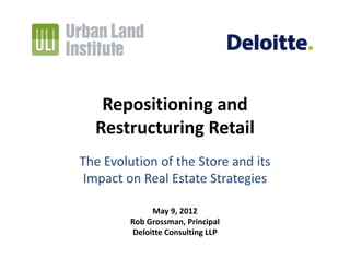 Repositioning and
  Restructuring Retail
The Evolution of the Store and its 
 Impact on Real Estate Strategies

               May 9, 2012
         Rob Grossman, Principal
          Deloitte Consulting LLP
 