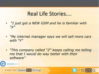 Real Life Stories….
•    “I just got a NEW GSM and he is familiar with
    “X”

• “My internet manager says we will sell more cars
  with “Y”

• “This company called “Z” keeps calling me telling
  me that I would do way better with their
  software”
 