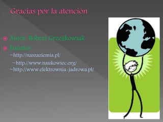  Autor: Robert Grześkowiak
 Fuentes:
~http://naszaziemia.pl/
~http://www.naukowiec.org/
~http://www.elektrownia-jadrowa.pl/
 