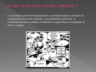  La actividad económica humana tiene un profundo impacto en todos los
componentes del medio ambiente. Las principales fuentes de la
contaminación son: ciudades, la industria, la agricultura, el transporte, la
tierra y el agua.
 