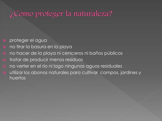  proteger el agua
 no tirar la basura en la playa
 no hacer de la playa ni ceniceros ni baños públicos
 tratar de producir menos residuos
 no verter en el río ni lago ningunas aguas residuales
 utilizar los abonos naturales para cultivar campos, jardínes y
huertos
 