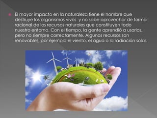  El mayor impacto en la naturaleza tiene el hombre que
destruye los organismos vivos y no sabe aprovechar de forma
racional de los recursos naturales que constituyen todo
nuestro entorno. Con el tiempo, la gente aprendió a usarlos,
pero no siempre correctamente. Algunos recursos son
renovables, por ejemplo el viento, el agua o la radiación solar.
 