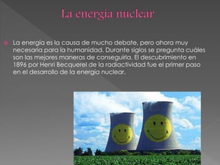  La energía es la causa de mucho debate, pero ahora muy
necesaria para la humanidad. Durante siglos se pregunta cuáles
son las mejores maneras de conseguirla. El descubrimiento en
1896 por Henri Becquerel de la radiactividad fue el primer paso
en el desarrollo de la energía nuclear.
 