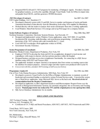 Robert Hager Page 2
 Integrated MATLAB and C# .NET programs for monitoring of biological signals. Provided a function
for graphical analysis, as well as the capability (through Visual Studio Tools for Office) to import data
and graphs from EXCEL, and then generate a WORD document.
.NET Developer (Contract) Jun 2007–Oct 2007
CRT Capital Holdings, LLC, Stamford, CT
 Developed a financial system with C# and SQL Server to monitor performance of stocks and bonds.
Automated download of data directly from the Bloomberg feeds using APIs supplied by Bloomberg.
 Worked directly with the traders to analyze their needs and interpret them into a working application.
 Used Windows SharePoint Services 3.0 to design and set up Web pages for a company Intranet.
Senior Software Engineer (Contract) May 2006–May 2007
Northrop Grumman Corporation, Electronic Systems Division, East Norwalk, CT
 Designed and implemented various Windows Forms applications using .NET 2005, C# and XML.
Incorporated file streaming, multi-threading and asynchronous programming. Coordinated the
interaction of the .NET systems with code created by the C++ team.
 Used ASP.NET to redesign a Web application written in HTML.
 Government Security Clearance.
Senior Programmer (Consultant) Apr 2004–Dec 2005
Montefiore Medical Center, Department of Pediatrics, New York, NY
 Employed VB.NET to develop the front-end GUI for an application designed to track income and
expenditures with respect to doctors who have private practices within the hospital.
 Designed business and data-access tiers to implement functionality for connecting to a SQL Server
database using ADO.NET and Transact-SQL.
 The application included an import function to incorporate data from various accounting sources into
the database for analysis purposes. General Ledger and other reports were produced with Crystal 10.
 Concurrent with this, attended .NET training at SetFocus [see below].
Programmer Analyst II Oct 1996–Jan 2004
City of New York, Human Resources Administration, MIS Dept.,New York, NY
 Developed a system in Visual FoxPro for the Office of Budget Administration to maintain records of
headcount and associated funding as attached to various Personal Services units. Converted the system
into a Client/Server application, using Microsoft SQL Server as the back-end. Received a letter of
commendation from the Deputy Commissioner.
 Developed an application to allow department heads to send Microcomputer Request Forms over the
network to Management Information Systems, for automatic integration into an Inventory and Tracking
System. Manual paperwork was reduced by 75% and the original process was sped up threefold.
 SQL Server Database Administrator for six months.
EDUCATION AND TRAINING
.NET Technical Training, 2005-2006
SetFocus, LLC, Parsippany, NJ
 Certificates in C#, T-SQL and Stored Procedures,ADO.NET,ASP.NET,.NET Framework and COM+.
Visual Basic .NET Course, 2003
New York University, New York, NY
BA, Mathematics
The King’s College, Briarcliff Manor, NY
 