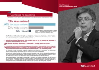 Para Ruy Shiozawa, CEO do Great Place to Work Brasil, é bom ter um pensamento otimista. Mas se ele não se realizar,
como se preparar para momentos mais difíceis? Segundo Shiozawa, o RH deve estar à frente desse processo. Ele listou
três pontos importantes para os gestores de Recursos Humanos:
Fomentar a inspiração das pessoas pelo trabalho, para que em um momento de dificuldade o
funcionário se empenhe mais nas funções;
RH com visão de negócio, olhando para a produtividade e buscando otimizar os recursos;
Processos de comunicação intensos sobre o que está acontecendo. “Historicamente, entre as empresas
que estão nas melhores para se trabalhar e que passaram por crises, as que se saíram melhor foram
aquelas que comunicaram com antecedência e transparência tudo o que estava acontecendo”.
Em momentos de crise, outro desafio surge para os gestores: como lidar com os funcionários, que mesmo nesse
cenário adverso, não serão demitidos de nenhuma maneira? Como mantê-los engajados?
Mariana Pilotto acredita que o RH tem um papel importante de orientar o líder para que ele esteja mais preparado e
possa manter esse funcionário engajado. Fazer com que ele converse com a pessoa, dê feedback constante e fale do
seu papel dentro da estrutura. Em determinados casos, pode ser trabalhada uma retenção específica.
Segundo Marco Antonio, muitas vezes as empresas têm o discurso de que a pessoa é importante, mas não a envolve
em momentos de decisão para dar opinião ou fazer parte de um projeto. É preciso mudar essa postura e não ter um
discurso retórico. É importante deixar claro para o gestor que, para manter o talento na equipe, ele deve trazer o
funcionário para perto. “Em momentos de crise, o que você mais procura é o olho do seu chefe”, completa.
Ruy Shiozawa
CEO da Great Place toWork
1
2
3
Confiança na economia
Comparado a 2014, qual o grau de confiança em perspectivas de crescimento do país?
15%
60%
33%
5%
Muito confiante
Um pouco confiante
Nada confiante
Não sei A votação interativa mostrou que, apesar do cenário
adverso, a maioria dos presentes tem um pouco de
confiança no crescimento do país em 2015.
 