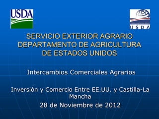SERVICIO EXTERIOR AGRARIO
  DEPARTAMENTO DE AGRICULTURA
       DE ESTADOS UNIDOS

     Intercambios Comerciales Agrarios

Inversión y Comercio Entre EE.UU. y Castilla-La
                   Mancha
         28 de Noviembre de 2012
 
