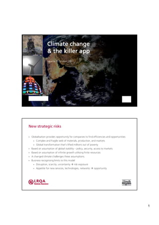 Climate change
                   & the killer app
                   Jakarta, 5 October 2011




New strategic risks

•   Globalisation provides opportunity for companies to find efficiencies and opportunities
     •   Complex and fragile web of materials, production, and markets
     •   Global transformation that's lifted millions out of poverty
•   Based on assumption of global stability – policy, security, access to markets
•   Based on assumption of infinite growth utilising finite resources
•   A changed climate challenges these assumptions.
•   Business recognising limits to this model
     •   Disruption, scarcity, uncertainty à risk exposure
     •   Appetite for new services, technologies, networks à opportunity




                                                                                              1
 