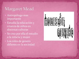 Margaret MeadAntropóloga mas importanteEstudia la educación y crianza de niños en distintas culturasSe crea por ella el estudio a la infacia y mujerLos roles de genero difieren en la sociedad
