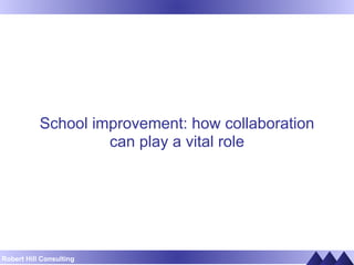 School improvement: how collaboration 
Robert Hill Consulting 
can play a vital role 
 