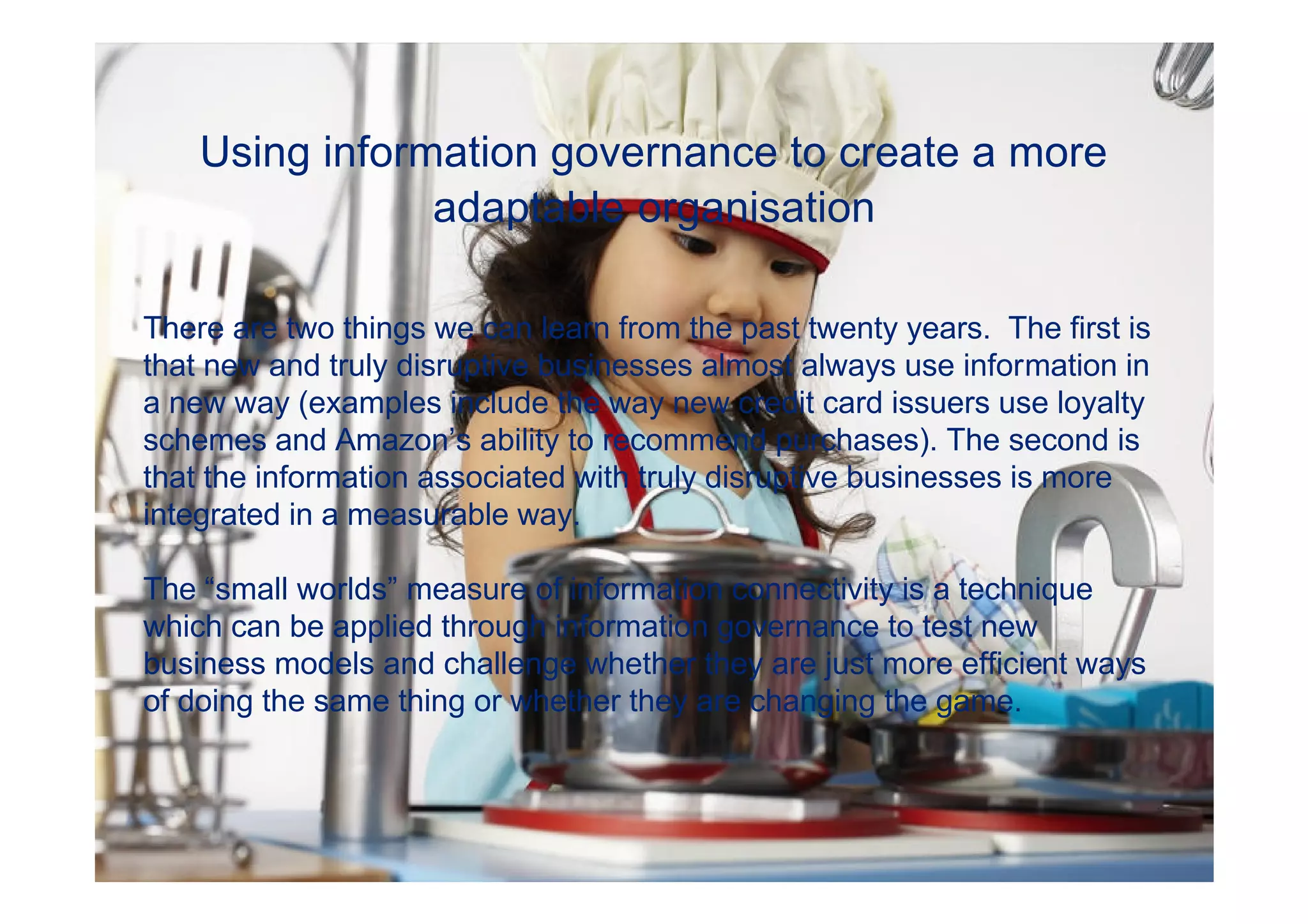 Using information governance to create a more
                adaptable organisation

There are two things we can learn from the past twenty years. The first is
that new and truly disruptive businesses almost always use information in
a new way (examples include the way new credit card issuers use loyalty
schemes and Amazon’s ability to recommend purchases). The second is
that the information associated with truly disruptive businesses is more
integrated in a measurable way.

The “small worlds” measure of information connectivity is a technique
which can be applied through information governance to test new
business models and challenge whether they are just more efficient ways
of doing the same thing or whether they are changing the game.



                                                            © 2011 Deloitte Touche Tohmatsu
 