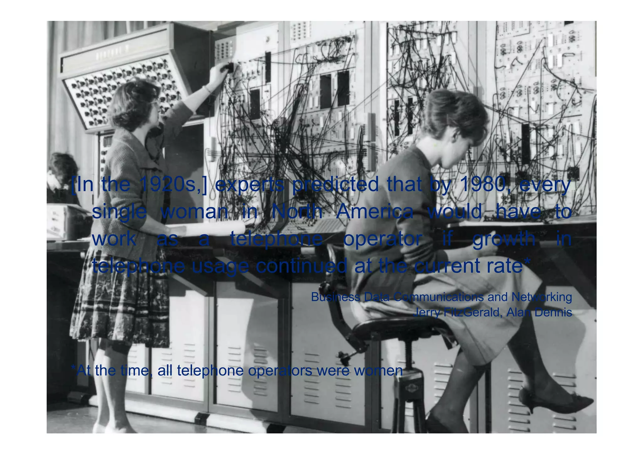 [In the 1920s,] experts predicted that by 1980, every
   single woman in North America would have to
   work as a telephone operator if growth in
   telephone usage continued at the current rate*
                                  Business Data Communications and Networking
                                                  Jerry FitzGerald, Alan Dennis



*At the time, all telephone operators were women


                                                              © 2011 Deloitte Touche Tohmatsu
 
