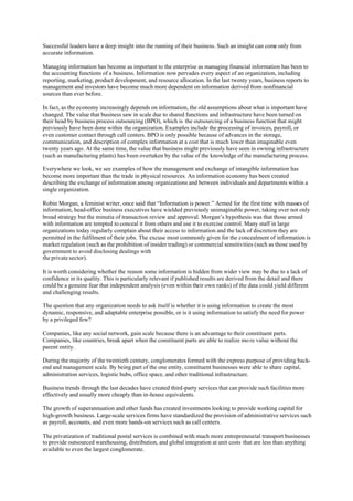 Successful leaders have a deep insight into the running of their business. Such an insight can come only from
accurate information.

Managing information has become as important to the enterprise as managing financial information has been to
the accounting functions of a business. Information now pervades every aspect of an organization, including
reporting, marketing, product development, and resource allocation. In the last twenty years, business reports to
management and investors have become much more dependent on information derived from nonfinancial
sources than ever before.

In fact, as the economy increasingly depends on information, the old assumptions about what is important have
changed. The value that business saw in scale due to shared functions and infrastructure have been turned on
their head by business process outsourcing (BPO), which is the outsourcing of a business function that might
previously have been done within the organization. Examples include the processing of invoices, payroll, or
even customer contact through call centers. BPO is only possible because of advances in the storage,
communication, and description of complex information at a cost that is much lower than imaginable even
twenty years ago. At the same time, the value that business might previously have seen in owning infrastructure
(such as manufacturing plants) has been overtaken by the value of the knowledge of the manufacturing process.

Everywhere we look, we see examples of how the management and exchange of intangible information has
become more important than the trade in physical resources. An information economy has been created
describing the exchange of information among organizations and between individuals and departments within a
single organization.

Robin Morgan, a feminist writer, once said that “Information is power.” Armed for the first time with masses of
information, head-office business executives have wielded previously unimaginable power, taking over not only
broad strategy but the minutia of transaction review and approval. Morgan’s hypothesis was that those armed
with information are tempted to conceal it from others and use it to exercise control. Many staff in large
organizations today regularly complain about their access to information and the lack of discretion they are
permitted in the fulfilment of their jobs. The excuse most commonly given for the concealment of information is
market regulation (such as the prohibition of insider trading) or commercial sensitivities (such as those used by
government to avoid disclosing dealings with
the private sector).

It is worth considering whether the reason some information is hidden from wider view may be due to a lack of
confidence in its quality. This is particularly relevant if published results are derived from the detail and there
could be a genuine fear that independent analysis (even within their own ranks) of the data could yield different
and challenging results.

The question that any organization needs to ask itself is whether it is using information to create the most
dynamic, responsive, and adaptable enterprise possible, or is it using information to satisfy the need for power
by a privileged few?

Companies, like any social network, gain scale because there is an advantage to their constituent parts.
Companies, like countries, break apart when the constituent parts are able to realize mo re value without the
parent entity.

During the majority of the twentieth century, conglomerates formed with the express purpose of providing back-
end and management scale. By being part of the one entity, constituent businesses were able to share capital,
administration services, logistic hubs, office space, and other traditional infrastructure.

Business trends through the last decades have created third-party services that can provide such facilities more
effectively and usually more cheaply than in-house equivalents.

The growth of superannuation and other funds has created investments looking to provide working capital for
high-growth business. Large-scale services firms have standardized the provision of administrative services such
as payroll, accounts, and even more hands-on services such as call centers.

The privatization of traditional postal services is combined with much more entrepreneurial transport businesses
to provide outsourced warehousing, distribution, and global integration at unit costs that are less than anything
available to even the largest conglomerate.
 