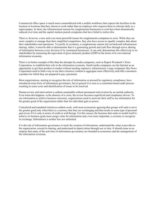 Commercial office space is much more commoditized with a mobile workforce that expects the facilities in the
location or locations that they choose to work rather than an employer who requires them to relocate daily to a
supercampus. In short, the infrastructural reasons for conglomerate businesses to exist have been dramatically
reduced over time and the capital markets punish companies that have failed to realize this.

There is, however, a new and even more powerful reason for conglomerate companies to exist. While they are
more complex to manage than their simplified competitors, they also have access to equally complex data about
their stakeholders and operations. To justify its existence, a conglomerate cannot rely on back-end infrastructure
sharing; rather, it must be able to demonstrate that it is generating growth and cash flow through active sharing
of information between every division of its constituent businesses. It can only demonstrate this effectively to its
stakeholders by measuring the equivalent of gross domestic product (GDP) in the terms of its own internal
information economy.

There is no better example of this than the attempts by media companies, such as Rupert M urdoch’s News
Corporation, to establish their role in the information economy. Small media companies see the Internet as an
opportunity to get their product to market without needing expensive infrastructure. Large companies like News
Corporation need to find a way to use their extensive content to aggregate more effectively and offer consumers
a product for which they are prepared to pay a premium.

Most organizations, starting to recognize the role of information or pressed by regulatory compliance, have
introduced some form of information governance, but in general it is seen as a committee-based audit process
resulting in some score and identification of issues to be resolved.

Human review and intervention is seldom sustainable without permanent intervention by an outside authority.
Even when this happens, in the absence of a crisis, the review becomes superficial and compliance driven. To
use information to achieve business outcomes, organizations need to motivate their staff to use information for
the greater good of the organization rather than for individual gain or power.

Centralized and mandated initiatives seldom work, with most economists agreeing that groups will seek to serve
the greater good only when there is a currency that they are exchanging and that results in some type of personal
gain (even if it is only in terms of credit or well-being). For this reason, the business that seeks to model itself to
achieve its business goals must assign value for information and, even more important, a currency to recognize
its exchange. Information is neither free nor unlimited.

It is the role of information governance to track the creation of information, understand the value it provides to
the organization, reward its sharing, and understand its depreciation through use or time. It should come as no
surprise that many of the activities of information governance are founded in economics and the management of
the information economy.
 
