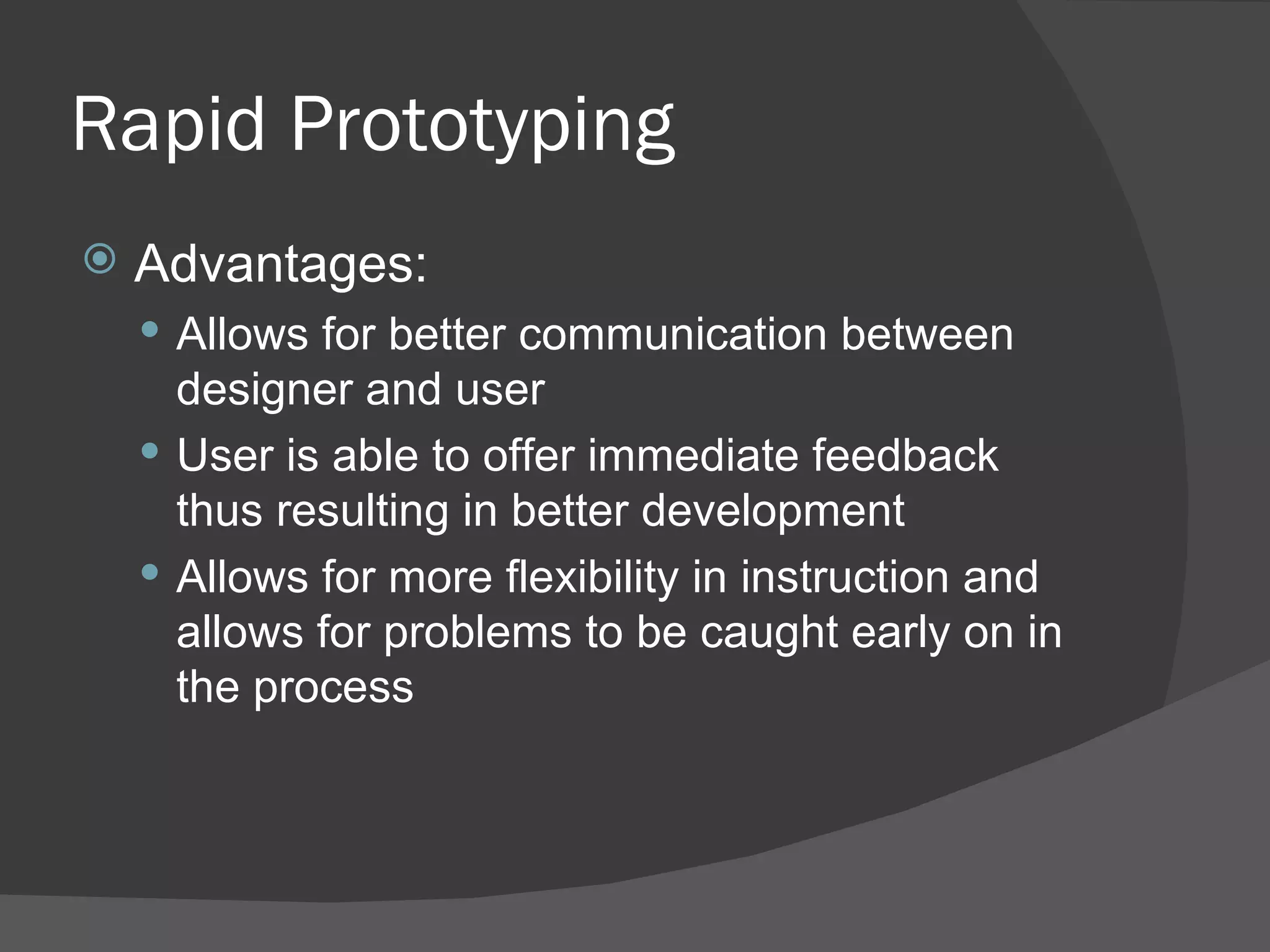 Rapid Prototyping
   Advantages:
     Allows for better communication between
      designer and user
     User is able to offer immediate feedback
      thus resulting in better development
     Allows for more flexibility in instruction and
      allows for problems to be caught early on in
      the process
 