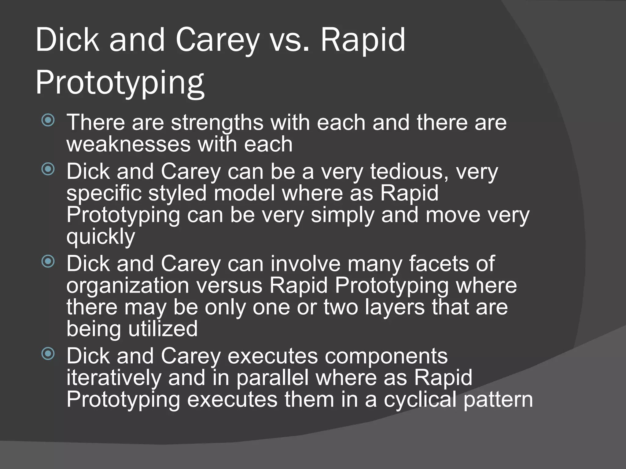 Dick and Carey vs. Rapid
Prototyping
 There are strengths with each and there are
  weaknesses with each
 Dick and Carey can be a very tedious, very
  specific styled model where as Rapid
  Prototyping can be very simply and move very
  quickly
 Dick and Carey can involve many facets of
  organization versus Rapid Prototyping where
  there may be only one or two layers that are
  being utilized
 Dick and Carey executes components
  iteratively and in parallel where as Rapid
  Prototyping executes them in a cyclical pattern
 