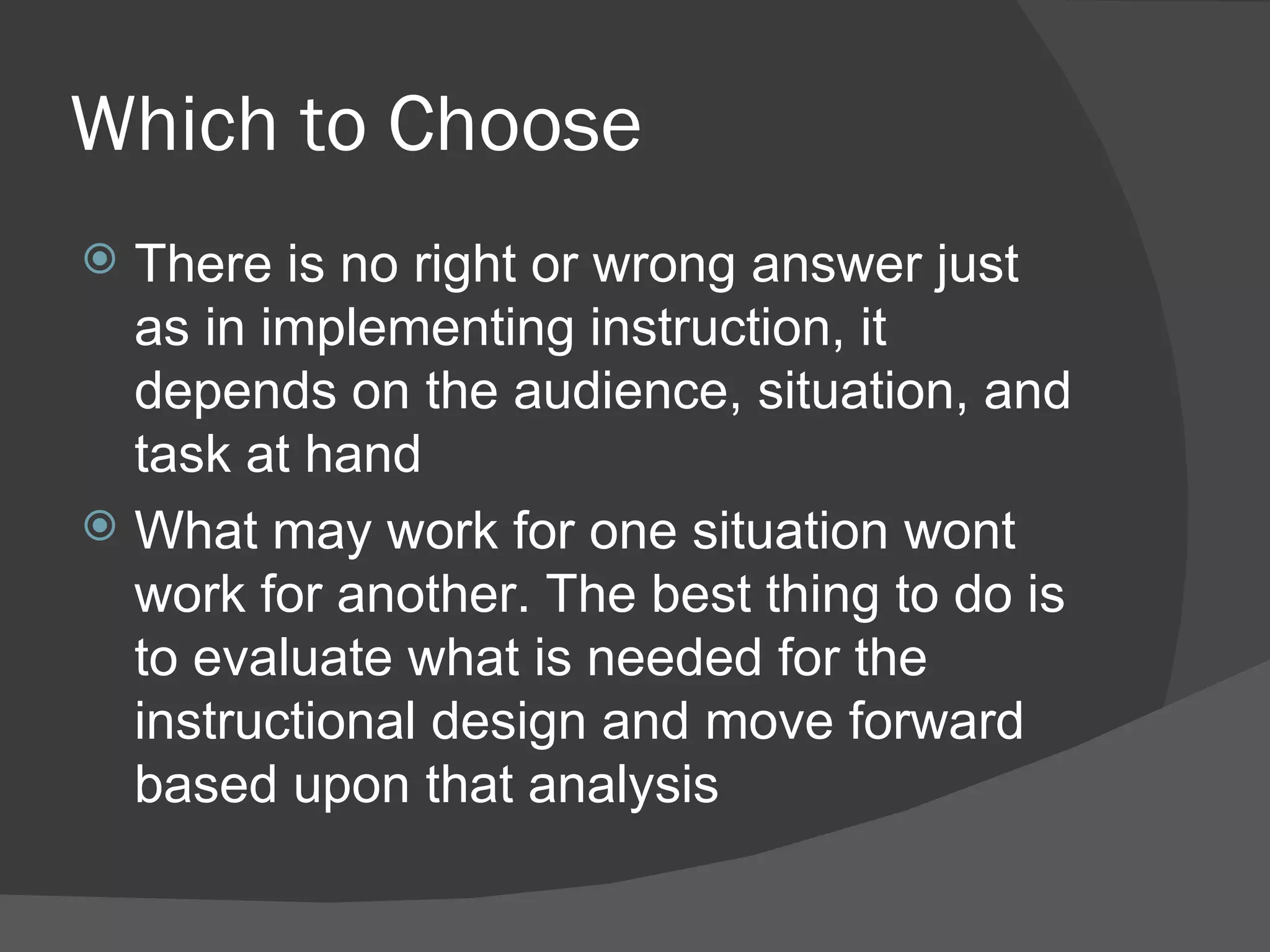 Which to Choose
 There is no right or wrong answer just
  as in implementing instruction, it
  depends on the audience, situation, and
  task at hand
 What may work for one situation wont
  work for another. The best thing to do is
  to evaluate what is needed for the
  instructional design and move forward
  based upon that analysis
 