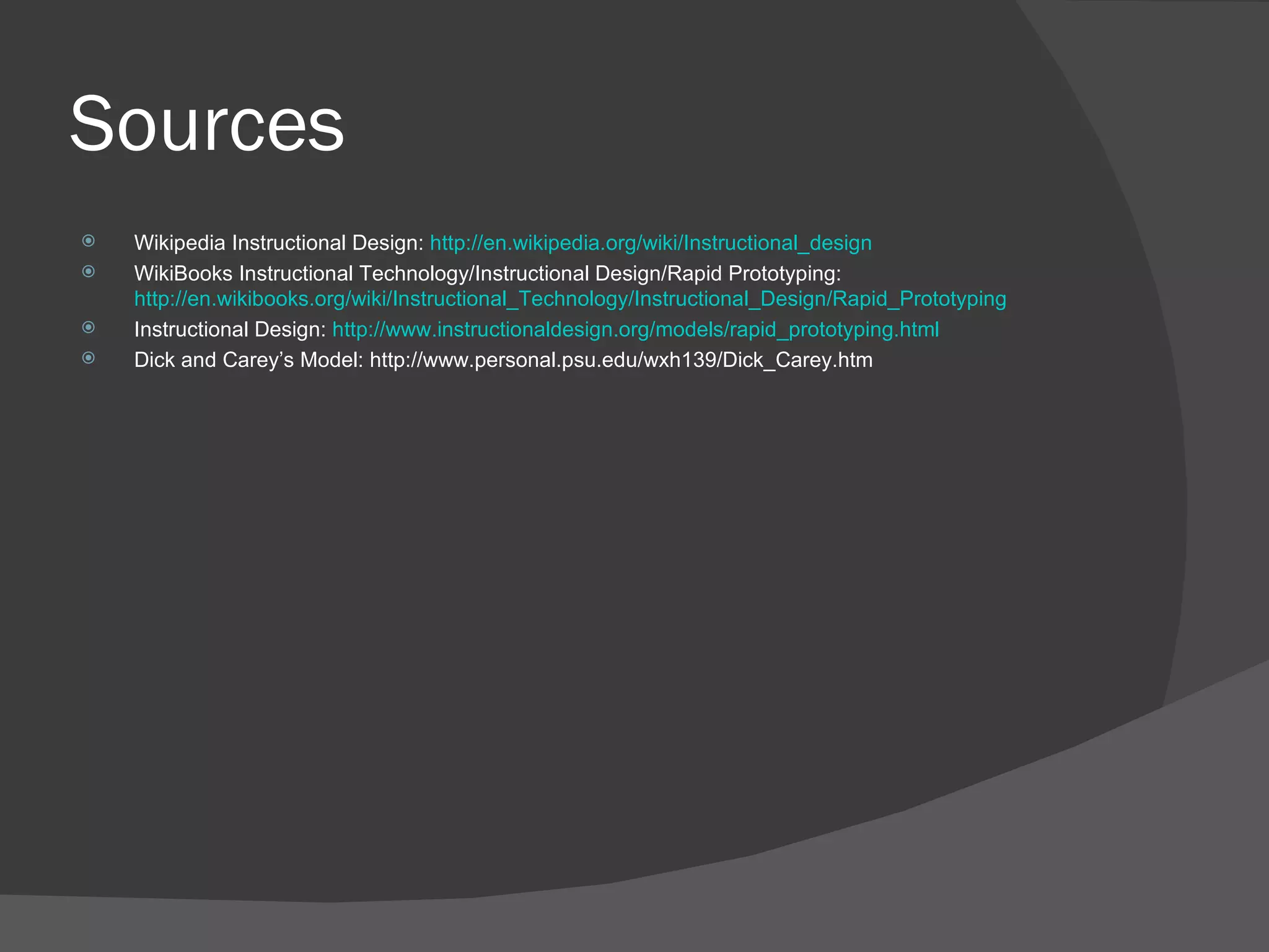 Sources
   Wikipedia Instructional Design: http://en.wikipedia.org/wiki/Instructional_design
   WikiBooks Instructional Technology/Instructional Design/Rapid Prototyping:
    http://en.wikibooks.org/wiki/Instructional_Technology/Instructional_Design/Rapid_Prototyping
   Instructional Design: http://www.instructionaldesign.org/models/rapid_prototyping.html
   Dick and Carey’s Model: http://www.personal.psu.edu/wxh139/Dick_Carey.htm
 