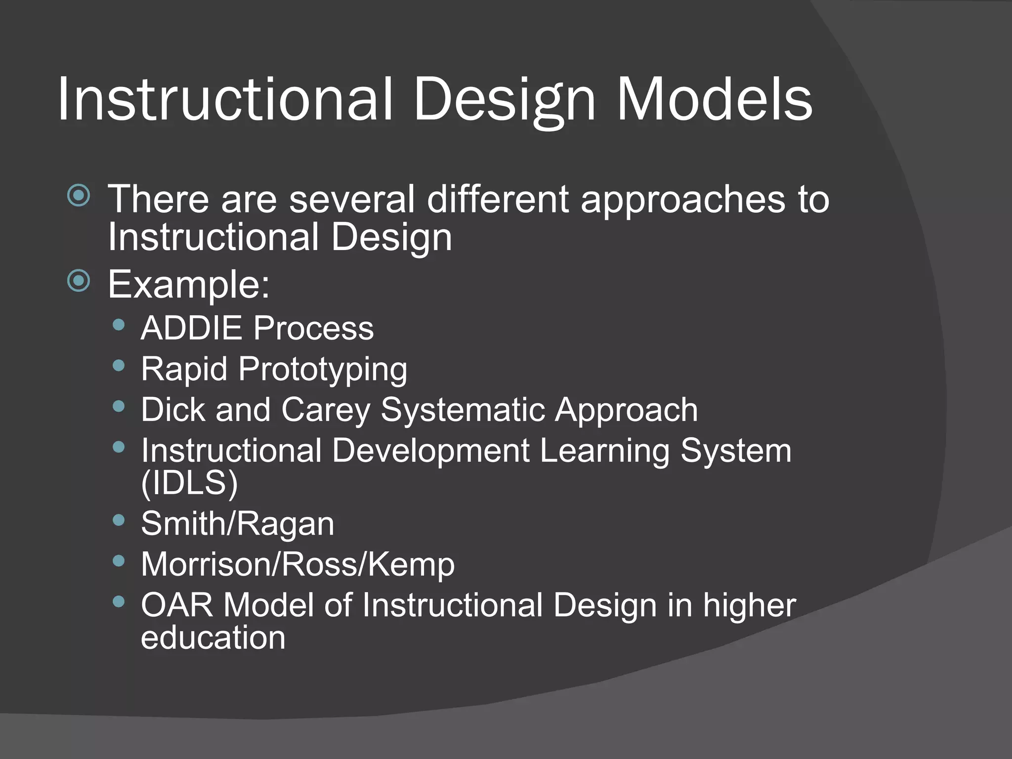 Instructional Design Models
   There are several different approaches to
    Instructional Design
   Example:
     ADDIE Process
     Rapid Prototyping
     Dick and Carey Systematic Approach
     Instructional Development Learning System
      (IDLS)
     Smith/Ragan
     Morrison/Ross/Kemp
     OAR Model of Instructional Design in higher
      education
 