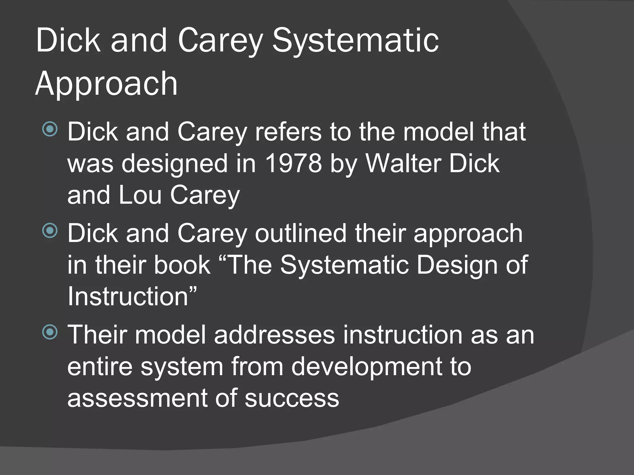 Dick and Carey Systematic
Approach
 Dick and Carey refers to the model that
  was designed in 1978 by Walter Dick
  and Lou Carey
 Dick and Carey outlined their approach
  in their book “The Systematic Design of
  Instruction”
 Their model addresses instruction as an
  entire system from development to
  assessment of success
 
