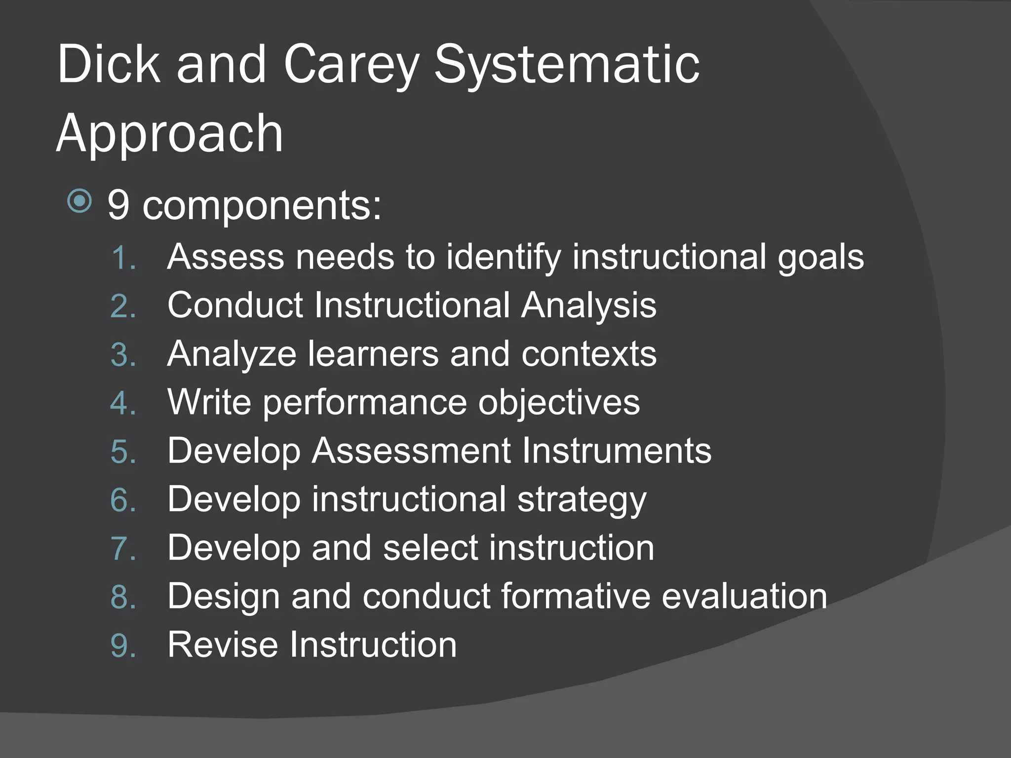 Dick and Carey Systematic
Approach
   9 components:
    1.   Assess needs to identify instructional goals
    2.   Conduct Instructional Analysis
    3.   Analyze learners and contexts
    4.   Write performance objectives
    5.   Develop Assessment Instruments
    6.   Develop instructional strategy
    7.   Develop and select instruction
    8.   Design and conduct formative evaluation
    9.   Revise Instruction
 