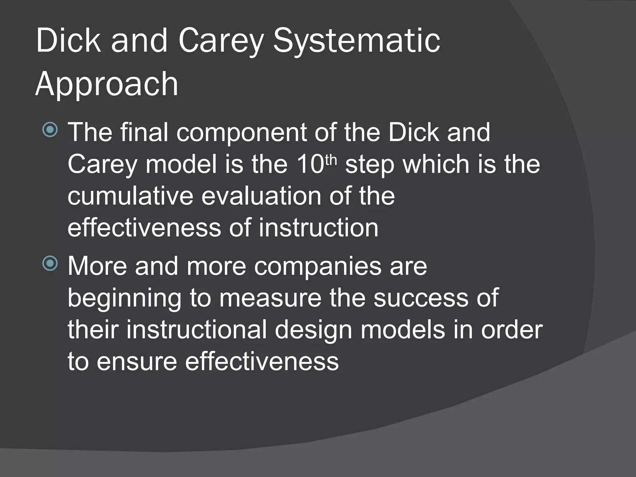 Dick and Carey Systematic
Approach
 The final component of the Dick and
  Carey model is the 10th step which is the
  cumulative evaluation of the
  effectiveness of instruction
 More and more companies are
  beginning to measure the success of
  their instructional design models in order
  to ensure effectiveness
 