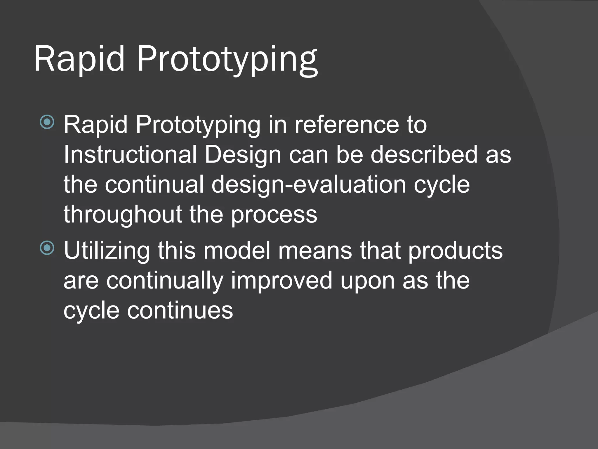 Rapid Prototyping
 Rapid Prototyping in reference to
  Instructional Design can be described as
  the continual design-evaluation cycle
  throughout the process
 Utilizing this model means that products
  are continually improved upon as the
  cycle continues
 