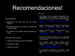 Recomendaciones!
Recomendaciones:
 Documentar las vistas que sean de mayor
utilidad
 Documentar tomando en cuenta los intereses de
los involucrados.
 En sistemas muy grandes utilizar paquetes de
vistas.
Para seleccionar las vistas:
1. Elaborar una lista de las vistas candidatas.
2. Combinar las vistas
3. Priorizar las vistas
Referencias:
 Ana Orellana, Verónica Velasteguí; EVALUACION DE LA
ARQUITECTURA DE SOFTWARE DE APLICACIONES DE
PRODUCCIÓN; Mayo 2007; 1.4 Vistas Arquitectónicas pág 11
- 18; enlace:
http://bibdigital.epn.edu.ec/bitstream/15000/414/1/CD-
0818.pdf
 Anonimo; Arquitectura de Software; Usar Arquitecturas
basadas en Componentes; Octubre 2007; enlace
http://ldc.usb.ve/~mgoncalves/IS2/sd07/clase7.pdf
 Anomino; Arquitectura del Software; Diseño de la
Arquitectura; Octubre 2013; enlace:
http://www.slideshare.net/landeta_p/2-1-vistas-
arquitectonicas#
 Kruchten P. Architectural Blueprints—The “4+1” View Model
of Software Architecture. IEEE Software, November 1995,
12 (6), pp.42-50.
 Erika Camacho, Fabio Cardeso, Gabriel Nuñez;
Arquitecturas de Software; 4.1 Estilo Arquitectónico 19 -
21;Abril 2004; enlace:
http://prof.usb.ve/lmendoza/Documentos/PS-
6116/Guia%20Arquitectura%20v.2.pdf
 Ian Sommerville; Ingeniería de Software; Diseño
Arquitectónico; 6.2 Vistas arquitectónicas pág 153 - 155;
2011.
 