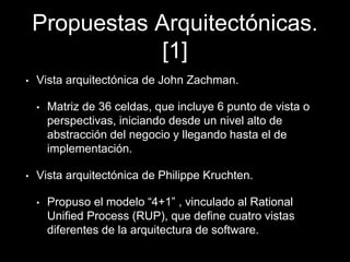 Propuestas Arquitectónicas.
[1]
• Vista arquitectónica de John Zachman.
• Matriz de 36 celdas, que incluye 6 punto de vista o
perspectivas, iniciando desde un nivel alto de
abstracción del negocio y llegando hasta el de
implementación.
• Vista arquitectónica de Philippe Kruchten.
• Propuso el modelo “4+1” , vinculado al Rational
Unified Process (RUP), que define cuatro vistas
diferentes de la arquitectura de software.
 