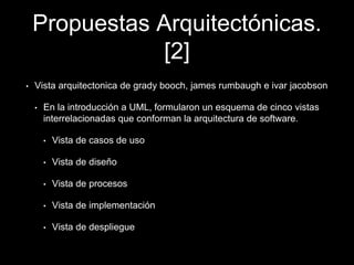 Propuestas Arquitectónicas.
[2]
• Vista arquitectonica de grady booch, james rumbaugh e ivar jacobson
• En la introducción a UML, formularon un esquema de cinco vistas
interrelacionadas que conforman la arquitectura de software.
• Vista de casos de uso
• Vista de diseño
• Vista de procesos
• Vista de implementación
• Vista de despliegue
 