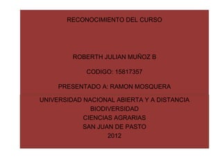 RECONOCIMIENTO DEL CURSO




         ROBERTH JULIAN MUÑOZ B

             CODIGO: 15817357

     PRESENTADO A: RAMON MOSQUERA

UNIVERSIDAD NACIONAL ABIERTA Y A DISTANCIA
              BIODIVERSIDAD
            CIENCIAS AGRARIAS
            SAN JUAN DE PASTO
                   2012
 