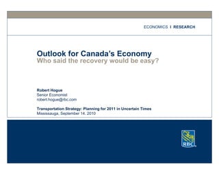 Who said the recovery would be easy? Outlook for Canada’s Economy ECONOMICS   I  RESEARCH Robert Hogue Senior Economist [email_address] Transportation Strategy: Planning for 2011 in Uncertain Times Mississauga, September 14, 2010 