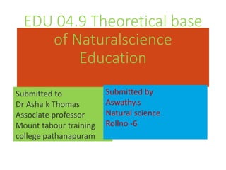 EDU 04.9 Theoretical base
of Naturalscience
Education
Submitted to
Dr Asha k Thomas
Associate professor
Mount tabour training
college pathanapuram
Submitted by
Aswathy.s
Natural science
Rollno -6
 
