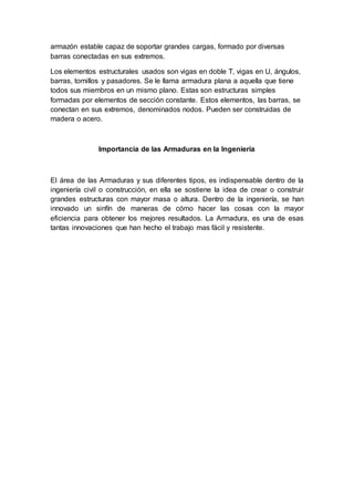 armazón estable capaz de soportar grandes cargas, formado por diversas
barras conectadas en sus extremos.
Los elementos estructurales usados son vigas en doble T, vigas en U, ángulos,
barras, tornillos y pasadores. Se le llama armadura plana a aquella que tiene
todos sus miembros en un mismo plano. Estas son estructuras simples
formadas por elementos de sección constante. Estos elementos, las barras, se
conectan en sus extremos, denominados nodos. Pueden ser construidas de
madera o acero.
Importancia de las Armaduras en la Ingeniería
El área de las Armaduras y sus diferentes tipos, es indispensable dentro de la
ingeniería civil o construcción, en ella se sostiene la idea de crear o construir
grandes estructuras con mayor masa o altura. Dentro de la ingeniería, se han
innovado un sinfín de maneras de cómo hacer las cosas con la mayor
eficiencia para obtener los mejores resultados. La Armadura, es una de esas
tantas innovaciones que han hecho el trabajo mas fácil y resistente.
 