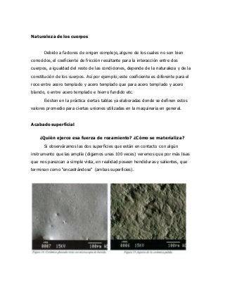 Naturaleza de los cuerpos
Debido a factores de origen complejo, alguno de los cuales no son bien
conocidos, el coeficiente de fricción resultante para la interacción entre dos
cuerpos, a igualdad del resto de las condiciones, depende de la naturaleza y de la
constitución de los cuerpos. Así por ejemplo; este coeficiente es diferente para el
roce entre acero templado y acero templado que para acero templado y acero
blando, o entre acero templado e hierro fundido etc.
Existen en la práctica ciertas tablas ya elaboradas donde se definen estos
valores promedio para ciertas uniones utilizadas en la maquinaria en general.
Acabado superficial
¿Quién ejerce esa fuerza de rozamiento? ¿Cómo se materializa?
Si observáramos las dos superficies que están en contacto con algún
instrumento que las amplíe (digamos unas 100 veces) veremos que por más lisas
que nos parezcan a simple vista, en realidad poseen hendiduras y salientes, que
terminan como "encastrándose" (ambas superficies).
 