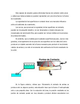 Esta especie de encastre genera diminutas fuerzas de contacto (entre picos
y valles) que todas sumadas se pueden representar por una única fuerza: la fuerza
de rozamiento.
La rugosidad de las superficies en contacto tiene una marcada influencia
sobre el coeficiente de rozamiento.
Los surcos, que provocan la rugosidad, de las superficies en contacto,
pueden ser de pequeño tamaño y no ser observados a simple vista para los
mecanizados de terminación fina, pero pueden ser incluso visibles en los procesos
de producción bastos.
Es evidente, que a medida que el acabado superficial sea peor, (surcos mas
grandes), el encajamiento de los picos de una superficie con los valles de la otra
producen un notable aumento de la fuerza necesaria para producir el movimiento
relativo de ambas y con ello el incremento del coeficiente de fricción resultante de
la unión
En la figura anterior, nótese que físicamente el contacto de ambas se
produce solo en algunos puntos, esta situación hace que la fuerza 𝑁⃗⃗⃗ esté aplicada
solo a una pequeña área. Con la reducción del área, la presión resultante en los
puntos de contacto puede ser muy elevada y producir efectos secundarios con
 