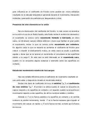 gran influencia en el coeficiente de fricción como pueden ser: micro-soldadura
resultante de la elevada temperatura generada durante el movimiento, interacción
molecular, generación de partículas por desgarradura y otros.
Presencia de otro elemento en la unión
Para la disminución del coeficiente de fricción, lo más común es encontrar
en la unión el uso de un fluido líquido, este fluido recibe el nombre de lubricante y
el rozamiento se conoce como rozamiento húmedo o lubricado, en otros
casos, se introducen cuerpos sólidos esféricos y duros que facilitan en gran grado
el movimiento mutuo lo que se conoce como rozamiento por rodadura.
En algunos casos lo que se necesita es aumentar el coeficiente de fricción para
reducir o impedir el deslizamiento mutuo, en estos casos se acude a partículas
agudas y duras que se se oponen al movimiento al incrustarse en las superficies
debido a la carga P. En este caso se está interesado en el rozamiento seco,
cuando no se encuentra alguna sustancia o elemento entre las superficies en
contacto.
Estado del movimiento relativo de los cuerpos
Hay una notable diferencia entre el coeficiente de rozamiento resultante en
una unión antes y después de iniciado el movimiento relativo.
Existen dos tipos de coeficiente de roce, el estático “𝝁 𝒔”y el coeficiente
de roce cinético “𝝁 𝒌”. El primero se utiliza cuando el cuerpo se encuentra en
reposo respecto a la superficie en contacto y el segundo cuando se encuentra en
movimiento respecto a esta superficie, de allí los nombres estático y cinético.
Además si 𝐹⃗ es la fuerza paralela a la superficie en contacto y en sentido
contrario al posible movimiento, donde 𝐹⃗ es la fuerza necesaria para impedir el
movimiento del cuerpo en reposo y 𝑁⃗⃗⃗ es la fuerza normal, se tiene que la fuerza
de roce es:
 