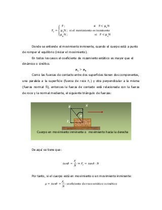 Fr = {
F ; si F < μs
N
μs
N ; si el movimiento es inminente
μk
N ; si F < μs
N
Donde se entiende el movimiento inminente, cuando el cuerpo está a punto
de romper el equilibrio (iniciar el movimiento).
En todos los casos el coeficiente de rozamiento estático es mayor que el
dinámico o cinético.
𝛍 𝐬 > 𝛍 𝐤
Como las fuerzas de contacto entre dos superficies tienen dos componentes,
una paralela a la superficie (fuerza de roce Fr) y otra perpendicular a la misma
(fuerza normal N⃗⃗⃗), entonces la fuerza de contacto está relacionada con la fuerza
de roce y la normal mediante, el siguiente triángulo de fuerzas:
De aquí se tiene que:
𝑡𝑎𝑛𝜃 =
𝐹𝑟
𝑁
⇒ 𝐹𝑟 = 𝑡𝑎𝑛𝜃 · 𝑁
Por tanto, si el cuerpo está en movimiento o en movimiento inminente:
𝜇 = 𝑡𝑎𝑛𝜃 =
𝐹𝑟
𝑁
: coeficiente de roce estático o cinético
𝑵⃗⃗⃗
𝑭⃗⃗⃗ 𝒓
𝑹⃗⃗⃗
𝜽
Cuerpo en movimiento inminente o movimiento hacia la derecha
 