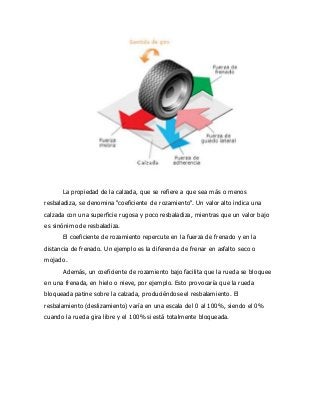 La propiedad de la calzada, que se refiere a que sea más o menos
resbaladiza, se denomina "coeficiente de rozamiento". Un valor alto indica una
calzada con una superficie rugosa y poco resbaladiza, mientras que un valor bajo
es sinónimo de resbaladiza.
El coeficiente de rozamiento repercute en la fuerza de frenado y en la
distancia de frenado. Un ejemplo es la diferencia de frenar en asfalto seco o
mojado.
Además, un coeficiente de rozamiento bajo facilita que la rueda se bloquee
en una frenada, en hielo o nieve, por ejemplo. Esto provocaría que la rueda
bloqueada patine sobre la calzada, produciéndose el resbalamiento. El
resbalamiento (deslizamiento) varía en una escala del 0 al 100%, siendo el 0%
cuando la rueda gira libre y el 100% si está totalmente bloqueada.
 