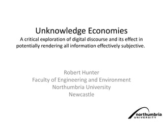 Unknowledge Economies
A critical exploration of digital discourse and its effect in
potentially rendering all information effectively subjective.
Robert Hunter
Faculty of Engineering and Environment
Northumbria University
Newcastle
 