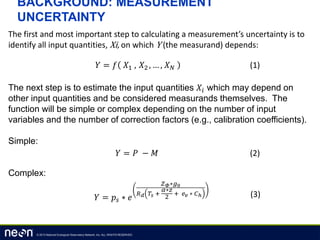 © 2013 National Ecological Observatory Network, Inc. ALL RIGHTS RESERVED.
BACKGROUND: MEASUREMENT
UNCERTAINTY
The first and most important step to calculating a measurement’s uncertainty is to
identify all input quantities, Xi, on which Y (the measurand) depends:
The next step is to estimate the input quantities 𝑋𝑖 which may depend on
other input quantities and be considered measurands themselves. The
function will be simple or complex depending on the number of input
variables and the number of correction factors (e.g., calibration coefficients).
Simple:
Complex:
𝑌 = 𝑓 𝑋1 , 𝑋2 , … , 𝑋 𝑁 (1)
𝑌 = 𝑃 − 𝑀 (2)
𝑌 = 𝑝𝑠 ∗ 𝑒
𝑍 𝛷∗𝑔0
𝑅 𝑑 𝑇𝑠 +
𝛼∗𝑧
2
+ 𝑒 𝑣 ∗ 𝐶ℎ (3)
 