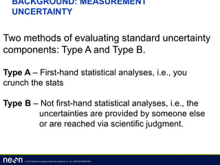 © 2013 National Ecological Observatory Network, Inc. ALL RIGHTS RESERVED.
BACKGROUND: MEASUREMENT
UNCERTAINTY
Two methods of evaluating standard uncertainty
components: Type A and Type B.
Type A – First-hand statistical analyses, i.e., you
crunch the stats
Type B – Not first-hand statistical analyses, i.e., the
uncertainties are provided by someone else
or are reached via scientific judgment.
 