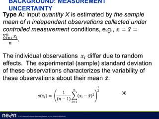 © 2013 National Ecological Observatory Network, Inc. ALL RIGHTS RESERVED.
BACKGROUND: MEASUREMENT
UNCERTAINTY
Type A: input quantity X is estimated by the sample
mean of n independent observations collected under
controlled measurement conditions, e.g., 𝑥 = 𝑥 =
𝑖=1
𝑛
𝑥 𝑖
𝑛
.
The individual observations 𝑥𝑖 differ due to random
effects. The experimental (sample) standard deviation
of these observations characterizes the variability of
these observations about their mean 𝑥:
𝑠(𝑥𝑖) =
1
(𝑛 − 1)
𝑖=1
𝑛
𝑥𝑖 − 𝑥 2
1
2
(4)
 