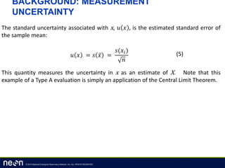 © 2013 National Ecological Observatory Network, Inc. ALL RIGHTS RESERVED.
BACKGROUND: MEASUREMENT
UNCERTAINTY
The standard uncertainty associated with x, 𝑢 𝑥 , is the estimated standard error of
the sample mean:
This quantity measures the uncertainty in x as an estimate of X. Note that this
example of a Type A evaluation is simply an application of the Central Limit Theorem.
𝑢 𝑥 = 𝑠 𝑥 =
𝑠(𝑥𝑖)
𝑛
(5)
 