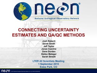 © 2013 National Ecological Observatory Network, Inc. ALL RIGHTS RESERVED.
CONNECTING UNCERTAINTY
ESTIMATES AND QA/QC METHODS
Josh Roberti
Derek Smith
Jeff Taylor
Janae Csavina
Dave Durden
Stefan Metzger
Sarah Streett
LTER All Scientists Meeting
1 September 2015
Estes Park, CO
 