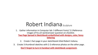 Robert IndianaSculpture
1. Gather information in Computer lab: 3 different Fonts/ 2-3 Reference
images of his art work/answer question on checklist.
Two Page Spread in Sketchbook embellished with designs, color, fancy
lettering
2. Create 1 fact page in your sketchbook titled Robert Indiana.
3. Create 3 thumbnail sketches with 2-3 reference photos on the other page.
Don’t forget to turn in handout with sketchbook assignment.
 