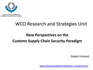 WCO Research and Strategies Unit
New Perspectives on the
Customs Supply Chain Security Paradigm
Robert Ireland
http://www.wcoomd.org/home_research.htm
 