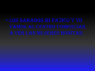 Los sabados MI PATICO Y YO vamos AL CENTRO COMERCIAR A VER LAS MUJERES BONITAS.