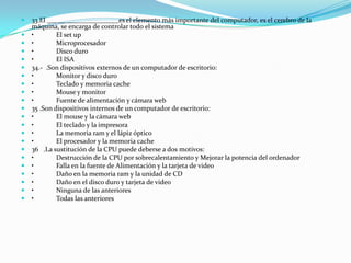    33.El _____________________es el elemento más importante del computador, es el cerebro de la
    máquina, se encarga de controlar todo el sistema
   •        El set up
   •        Microprocesador
   •        Disco duro
   •        El ISA
   34.- .Son dispositivos externos de un computador de escritorio:
   •        Monitor y disco duro
   •        Teclado y memoria cache
   •        Mouse y monitor
   •        Fuente de alimentación y cámara web
   35 .Son dispositivos internos de un computador de escritorio:
   •        El mouse y la cámara web
   •        El teclado y la impresora
   •        La memoria ram y el lápiz óptico
   •        El procesador y la memoria cache
   36 .La sustitución de la CPU puede deberse a dos motivos:
   •        Destrucción de la CPU por sobrecalentamiento y Mejorar la potencia del ordenador
   •        Falla en la fuente de Alimentación y la tarjeta de video
   •        Daño en la memoria ram y la unidad de CD
   •        Daño en el disco duro y tarjeta de video
   •        Ninguna de las anteriores
   •        Todas las anteriores
 