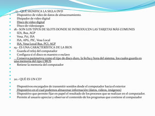    . 17.- QUÉ SIGNIFICA LA SIGLA DVD
      Dispositivo de video de datos de almacenamiento.
      Disipador de video digital
      Disco de video digital
      Disco de videojuegos
   18.- SON LOS TIPOS DE SLOTS DONDE SE INTRODUCEN LAS TARJETAS MÁS COMUNES
      IZA, Bus, AGP
      Vesa, Pzi, ISA
      ISA, APG, PIC, Vesa Local
      ISA, Vesa Local Bus, PCI, AGP
   19.- ES UNA CARACTERÍSTICA DE LA BIOS
      Guarda el reloj del computador
      Configura si el disco es maestro o esclavo
      Conserva parámetros como el tipo de disco duro, la fecha y hora del sistema, los cuales guarda en
    una memoria del tipo CMOS
      Retiene la memoria del computador



   20.- QUÉ ES UN CD?

     Dispositivos encargados de transmitir sonidos desde el computador hacia el exterior
     Dispositivo en el cual podemos almacenar información (datos, videos, imágenes)
     Dispositivo que permite fijar en papel el resultado de los procesos que se realizan en el computador.
     Permite al usuario apreciar y observar el contenido de los programas que contiene el computador
 